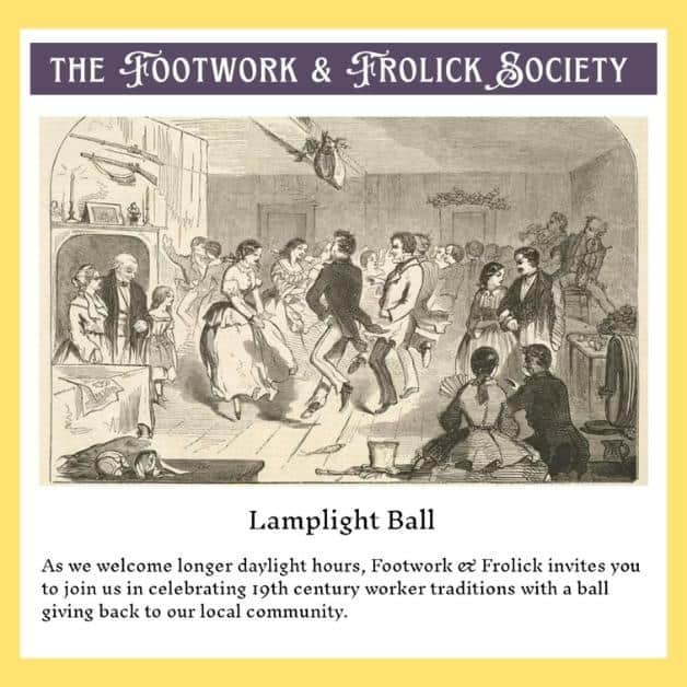 The Footwork and Frolick Society Lamplight Ball As we welcome longer daylight hours, Footwork & Frolick invites you to join us in celebrating 19th century worker traditions with a all giving back to our local community