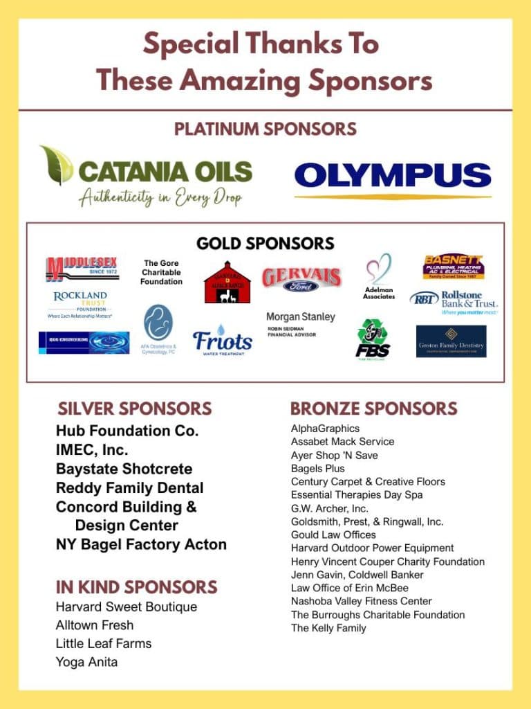 Special Thanks to Our Amazing Sponsors Platinum Sponsors - Catania Oils, Olympus. Gold Sponsors - Middlesex Corporation, Rockland Trust Foundation, RKG Engineering, The Gore Charitable Foundation, AFA Obstetrics, Harvard Alpaca Farm, Gervais Ford, Friot's Water Treatment, Morgan Stanley Robin Seidman Financial Advisor, Adelman Associates, FBS Tire Recycling, Rollstone Bank & Trust, Basnett Plumbing, Heating, AC and Electrical, Groton Family Dentistry. Silver Sponsors - Hub Foundation, IMEC, Baystate Shotcrete, Reddy Family Dental, Concord Building and Design Center, NY Bagel Factory Acton. Bronze Sponsors - AlphaGraphics
Assabet Mack Service
Ayer Shop 'N Save
Bagels Plus
Century Carpet & Creative Floors
Essential Therapies Day Spa
G.W. Archer, Inc.
Goldsmith, Prest, & Ringwall, Inc.
Gould Law Offices
Harvard Outdoor Power Equipment
Henry Vincent Couper Charity Foundation
Jenn Gavin, Coldwell Banker
Law Office of Erin McBee
Nashoba Valley Fitness Center
The Burroughs Charitable Foundation
The Kelly Family
In Kind Sponsors: Harvard Sweet Boutique, Alltown Fresh, Little Leaf Farms, Yoga Anita
